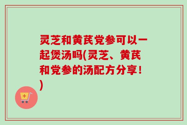 灵芝和黄芪党参可以一起煲汤吗(灵芝、黄芪和党参的汤配方分享!) 灵芝和黄芪党参可以一起煲汤吗(灵芝、黄芪和党参的汤配方分享!)