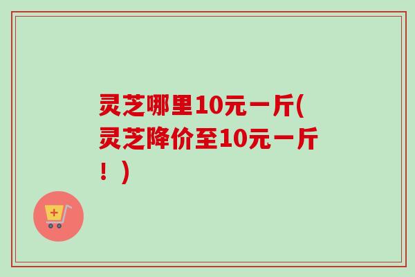 灵芝哪里10元一斤(灵芝降价至10元一斤!) 灵芝哪里10元一斤(灵芝降价至10元一斤!)