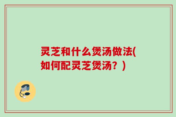 灵芝和什么煲汤做法(如何配灵芝煲汤?) 灵芝和什么煲汤做法(如何配灵芝煲汤?)