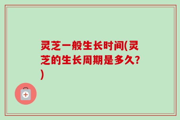 灵芝一般生长时间(灵芝的生长周期是多久？)