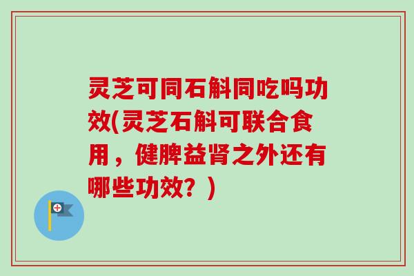 灵芝可同石斛同吃吗功效(灵芝石斛可联合食用,健脾益之外还有哪些功效?) 灵芝可同石斛同吃吗功效(灵芝石斛可联合食用,健脾益之外还有哪些功效?)