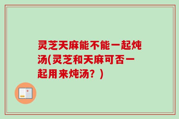 灵芝天麻能不能一起炖汤(灵芝和天麻可否一起用来炖汤?) 灵芝天麻能不能一起炖汤(灵芝和天麻可否一起用来炖汤?)