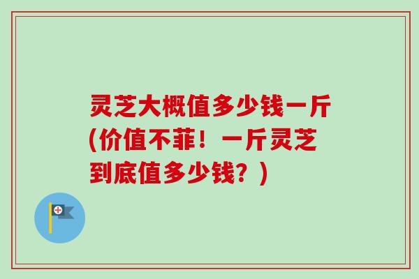 灵芝大概值多少钱一斤(价值不菲！一斤灵芝到底值多少钱？)
