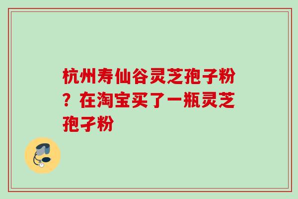 杭州寿仙谷灵芝孢子粉?在淘宝买了一瓶灵芝孢孑粉 杭州寿仙谷灵芝孢子粉?在淘宝买了一瓶灵芝孢孑粉