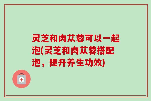 灵芝和肉苁蓉可以一起泡(灵芝和肉苁蓉搭配泡,提升养生功效) 灵芝和肉苁蓉可以一起泡(灵芝和肉苁蓉搭配泡,提升养生功效)