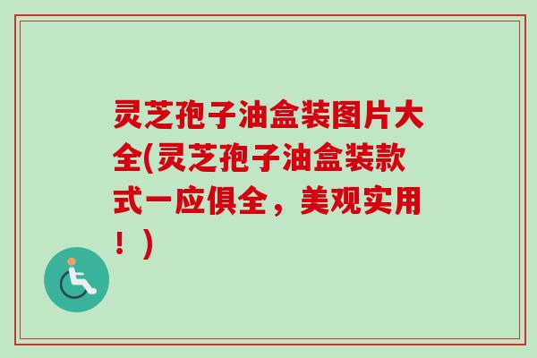 灵芝孢子油盒装图片大全(灵芝孢子油盒装款式一应俱全,美观实用!) 灵芝孢子油盒装图片大全(灵芝孢子油盒装款式一应俱全,美观实用!)