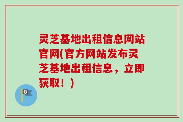 灵芝基地出租信息网站官网(官方网站发布灵芝基地出租信息,立即获取!) 灵芝基地出租信息网站官网(官方网站发布灵芝基地出租信息,立即获取!)