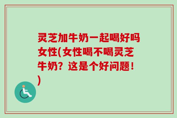灵芝加牛奶一起喝好吗女性(女性喝不喝灵芝牛奶?这是个好问题!) 灵芝加牛奶一起喝好吗女性(女性喝不喝灵芝牛奶?这是个好问题!)