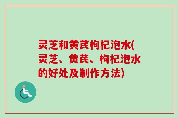 灵芝和黄芪枸杞泡水(灵芝、黄芪、枸杞泡水的好处及制作方法) 灵芝和黄芪枸杞泡水(灵芝、黄芪、枸杞泡水的好处及制作方法)