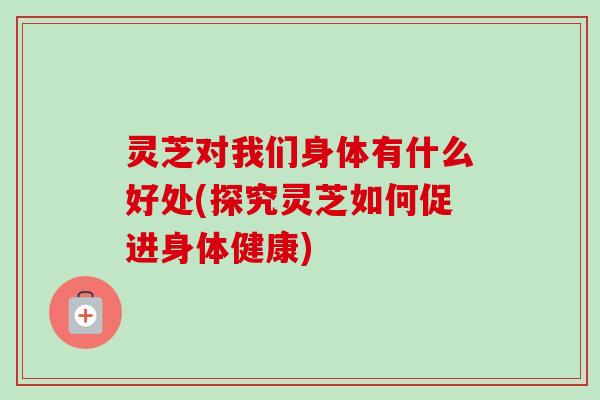 灵芝对我们身体有什么好处(探究灵芝如何促进身体健康) 灵芝对我们身体有什么好处(探究灵芝如何促进身体健康)