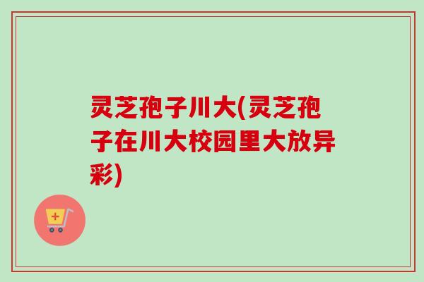 灵芝孢子川大(灵芝孢子在川大校园里大放异彩) 灵芝孢子川大(灵芝孢子在川大校园里大放异彩)