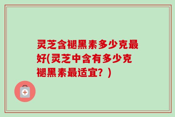灵芝含褪黑素多少克好(灵芝中含有多少克褪黑素适宜?) 灵芝含褪黑素多少克好(灵芝中含有多少克褪黑素适宜?)