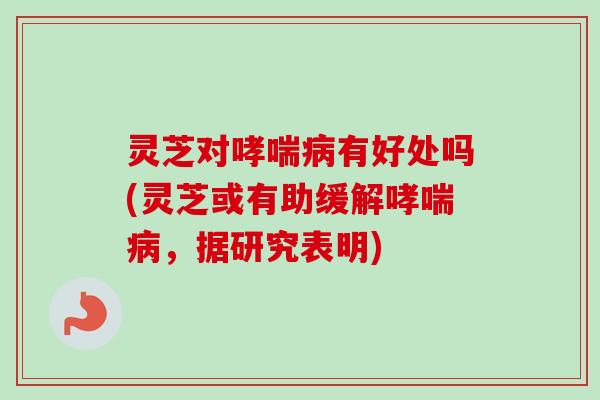 灵芝对有好处吗(灵芝或有助缓解,据研究表明) 灵芝对有好处吗(灵芝或有助缓解,据研究表明)