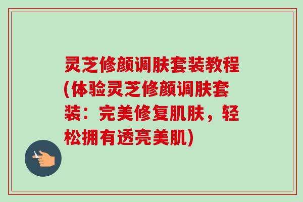 灵芝修颜调肤套装教程(体验灵芝修颜调肤套装:完美修复,轻松拥有透亮美肌) 灵芝修颜调肤套装教程(体验灵芝修颜调肤套装:完美修复,轻松拥有透亮美肌)