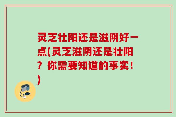 灵芝壮阳还是滋阴好一点(灵芝滋阴还是壮阳?你需要知道的事实!) 灵芝壮阳还是滋阴好一点(灵芝滋阴还是壮阳?你需要知道的事实!)