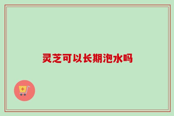 灵芝可以长期泡水吗 灵芝可以长期泡水吗