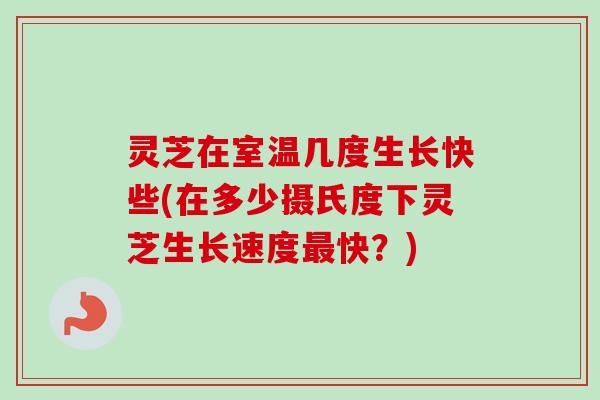 灵芝在室温几度生长快些(在多少摄氏度下灵芝生长速度快？)