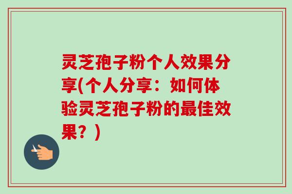 灵芝孢子粉个人效果分享(个人分享：如何体验灵芝孢子粉的佳效果？)