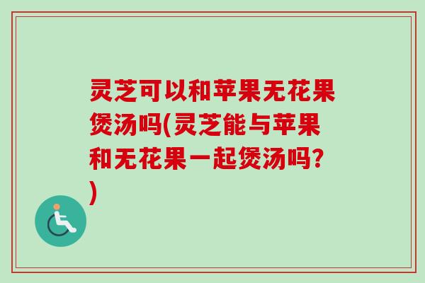 灵芝可以和苹果无花果煲汤吗(灵芝能与苹果和无花果一起煲汤吗？)