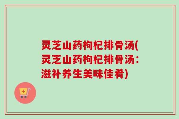 灵芝山药枸杞排骨汤(灵芝山药枸杞排骨汤:滋补养生美味佳肴) 灵芝山药枸杞排骨汤(灵芝山药枸杞排骨汤:滋补养生美味佳肴)