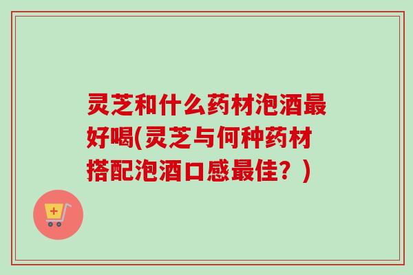 灵芝和什么药材泡酒好喝(灵芝与何种药材搭配泡酒口感佳?) 灵芝和什么药材泡酒好喝(灵芝与何种药材搭配泡酒口感佳?)