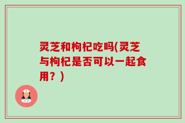 灵芝和枸杞吃吗(灵芝与枸杞是否可以一起食用?) 灵芝和枸杞吃吗(灵芝与枸杞是否可以一起食用?)