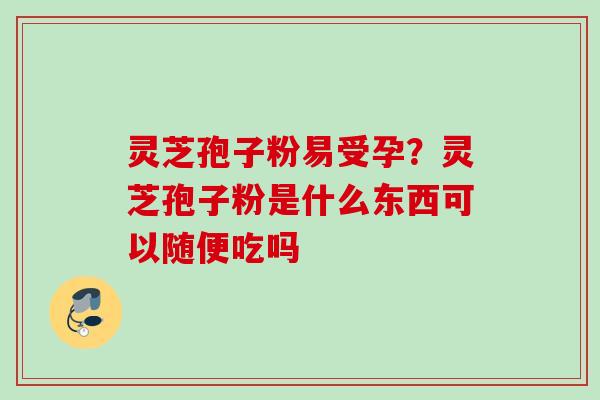 灵芝孢子粉易受孕?灵芝孢子粉是什么东西可以随便吃吗 灵芝孢子粉易受孕?灵芝孢子粉是什么东西可以随便吃吗