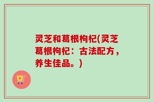 灵芝和葛根枸杞(灵芝葛根枸杞：古法配方，养生佳品。)