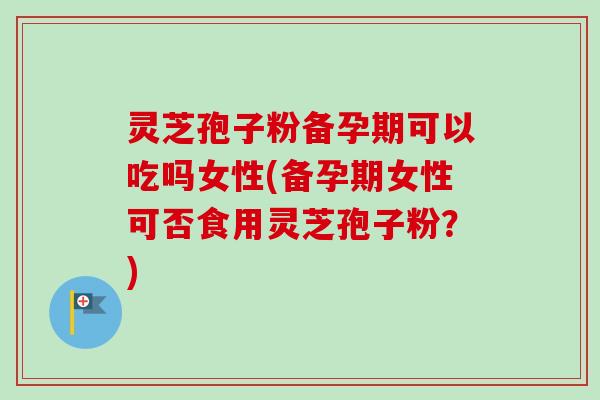 灵芝孢子粉备孕期可以吃吗女性(备孕期女性可否食用灵芝孢子粉?) 灵芝孢子粉备孕期可以吃吗女性(备孕期女性可否食用灵芝孢子粉?)