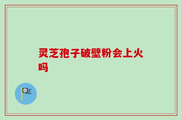 灵芝孢子破壁粉会上火吗 灵芝孢子破壁粉会上火吗