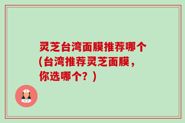 灵芝台湾面膜推荐哪个(台湾推荐灵芝面膜,你选哪个?) 灵芝台湾面膜推荐哪个(台湾推荐灵芝面膜,你选哪个?)