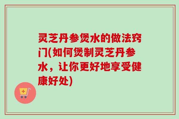 灵芝丹参煲水的做法窍门(如何煲制灵芝丹参水，让你更好地享受健康好处)