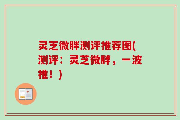 灵芝微胖测评推荐图(测评:灵芝微胖,一波推!) 灵芝微胖测评推荐图(测评:灵芝微胖,一波推!)