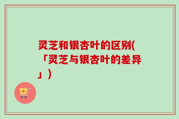 灵芝和银杏叶的区别(「灵芝与银杏叶的差异」) 灵芝和银杏叶的区别(「灵芝与银杏叶的差异」)