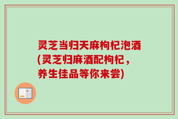 灵芝当归天麻枸杞泡酒(灵芝归麻酒配枸杞,养生佳品等你来尝) 灵芝当归天麻枸杞泡酒(灵芝归麻酒配枸杞,养生佳品等你来尝)