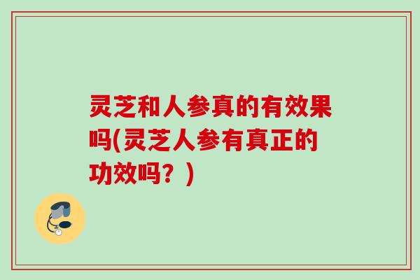 灵芝和人参真的有效果吗(灵芝人参有真正的功效吗?) 灵芝和人参真的有效果吗(灵芝人参有真正的功效吗?)