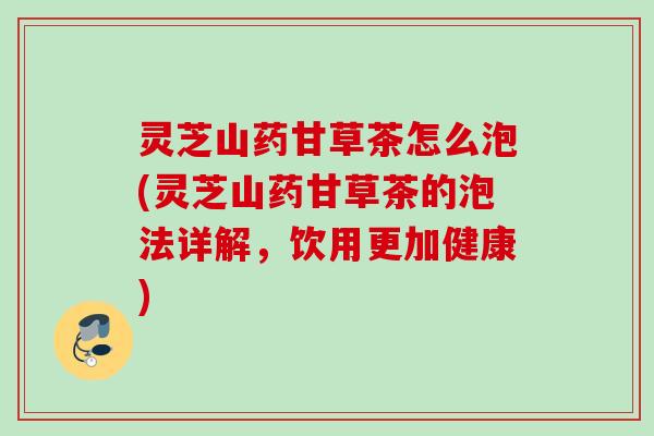 灵芝山药甘草茶怎么泡(灵芝山药甘草茶的泡法详解,饮用更加健康) 灵芝山药甘草茶怎么泡(灵芝山药甘草茶的泡法详解,饮用更加健康)