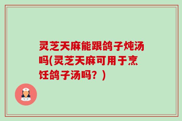 灵芝天麻能跟鸽子炖汤吗(灵芝天麻可用于烹饪鸽子汤吗?) 灵芝天麻能跟鸽子炖汤吗(灵芝天麻可用于烹饪鸽子汤吗?)