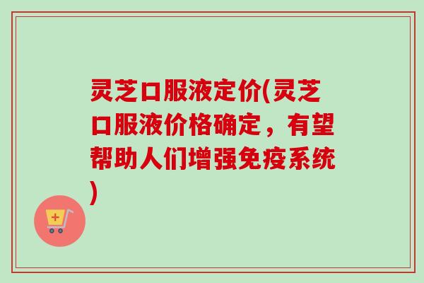灵芝口服液定价(灵芝口服液价格确定,有望帮助人们增强免疫系统) 灵芝口服液定价(灵芝口服液价格确定,有望帮助人们增强免疫系统)