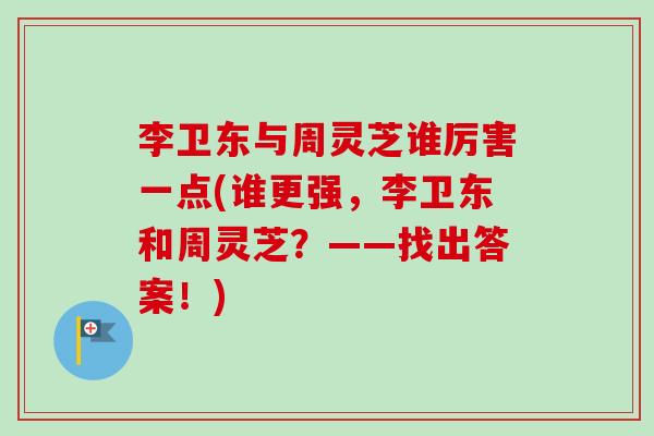 李卫东与周灵芝谁厉害一点(谁更强,李卫东和周灵芝?——找出答案!) 李卫东与周灵芝谁厉害一点(谁更强,李卫东和周灵芝?——找出答案!)