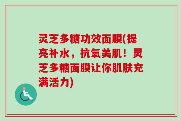 灵芝多糖功效面膜(提亮补水,抗氧美肌!灵芝多糖面膜让你充满活力) 灵芝多糖功效面膜(提亮补水,抗氧美肌!灵芝多糖面膜让你充满活力)