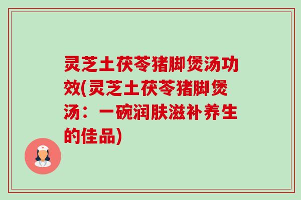 灵芝土茯苓猪脚煲汤功效(灵芝土茯苓猪脚煲汤：一碗润肤滋补养生的佳品)
