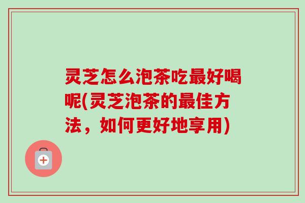 灵芝怎么泡茶吃好喝呢(灵芝泡茶的佳方法,如何更好地享用) 灵芝怎么泡茶吃好喝呢(灵芝泡茶的佳方法,如何更好地享用)