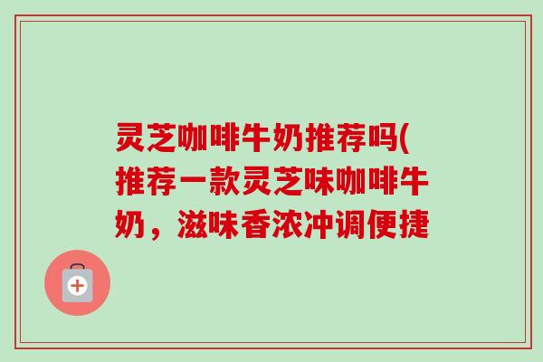 灵芝咖啡牛奶推荐吗(推荐一款灵芝味咖啡牛奶,滋味香浓冲调便捷 灵芝咖啡牛奶推荐吗(推荐一款灵芝味咖啡牛奶,滋味香浓冲调便捷