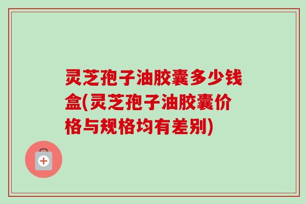 灵芝孢子油胶囊多少钱盒(灵芝孢子油胶囊价格与规格均有差别) 灵芝孢子油胶囊多少钱盒(灵芝孢子油胶囊价格与规格均有差别)