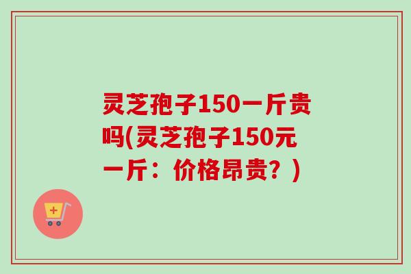 灵芝孢子150一斤贵吗(灵芝孢子150元一斤:价格昂贵?) 灵芝孢子150一斤贵吗(灵芝孢子150元一斤:价格昂贵?)
