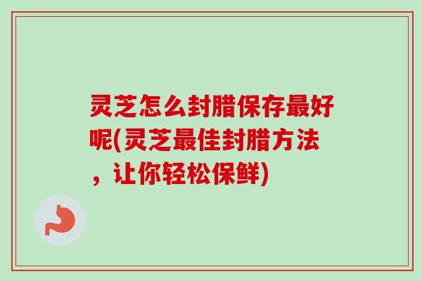 灵芝怎么封腊保存好呢(灵芝佳封腊方法，让你轻松保鲜)