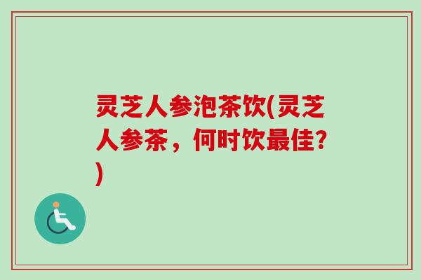 灵芝人参泡茶饮(灵芝人参茶,何时饮佳?) 灵芝人参泡茶饮(灵芝人参茶,何时饮佳?)