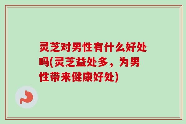 灵芝对男性有什么好处吗(灵芝益处多,为男性带来健康好处) 灵芝对男性有什么好处吗(灵芝益处多,为男性带来健康好处)