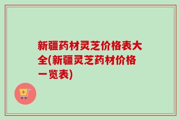 新疆药材灵芝价格表大全(新疆灵芝药材价格一览表) 新疆药材灵芝价格表大全(新疆灵芝药材价格一览表)